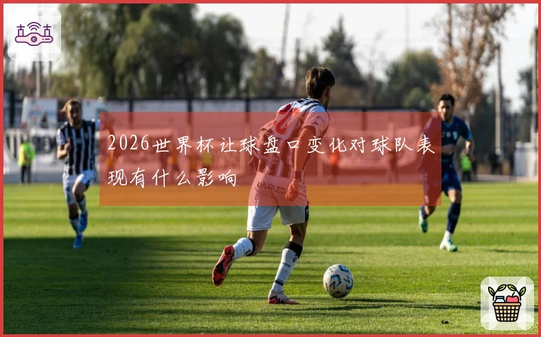 2026世界杯让球盘口变化对球队表现有什么影响