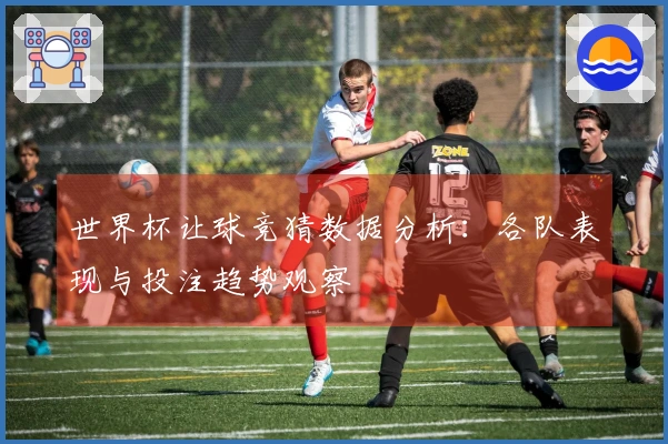 世界杯让球竞猜数据分析：各队表现与投注趋势观察